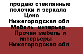 продаю стеклянные полочки и зеркала › Цена ­ 200 - Нижегородская обл. Мебель, интерьер » Прочая мебель и интерьеры   . Нижегородская обл.